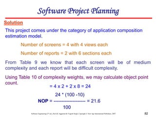 Software Engineering (3rd ed.), By K.K Aggarwal & Yogesh Singh, Copyright © New Age International Publishers, 2007 82
Solution
This project comes under the category of application composition
estimation model.
24 * (100 -10)
NOP = -------------------- = 21.6
100
Software Project Planning
Number of screens = 4 with 4 views each
Number of reports = 2 with 6 sections each
From Table 9 we know that each screen will be of medium
complexity and each report will be difficult complexity.
Using Table 10 of complexity weights, we may calculate object point
count.
= 4 x 2 + 2 x 8 = 24
 