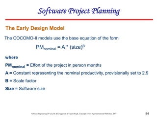 Software Engineering (3rd ed.), By K.K Aggarwal & Yogesh Singh, Copyright © New Age International Publishers, 2007 84
The Early Design Model
The COCOMO-II models use the base equation of the form
PMnominal = A * (size)B
where
PMnominal = Effort of the project in person months
A = Constant representing the nominal productivity, provisionally set to 2.5
B = Scale factor
Size = Software size
Software Project Planning
 