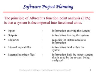 Software Engineering (3rd ed.), By K.K Aggarwal & Yogesh Singh, Copyright © New Age International Publishers, 2007 9
The principle of Albrecht’s function point analysis (FPA)
is that a system is decomposed into functional units.
 Inputs : information entering the system
 Outputs : information leaving the system
 Enquiries : requests for instant access to
information
 Internal logical files : information held within the
system
 External interface files : information held by other system
that is used by the system being
analyzed.
Software Project Planning
 