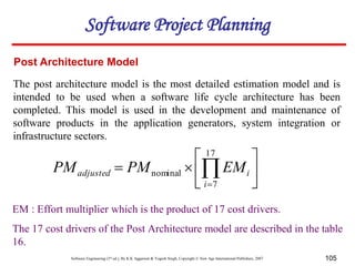 Software Engineering (3rd ed.), By K.K Aggarwal & Yogesh Singh, Copyright © New Age International Publishers, 2007 105
Post Architecture Model
The post architecture model is the most detailed estimation model and is
intended to be used when a software life cycle architecture has been
completed. This model is used in the development and maintenance of
software products in the application generators, system integration or
infrastructure sectors.







 

17
7
nominal
i
i
adjusted EM
PM
PM
EM : Effort multiplier which is the product of 17 cost drivers.
The 17 cost drivers of the Post Architecture model are described in the table
16.
Software Project Planning
 