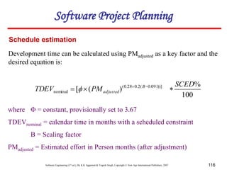 Software Engineering (3rd ed.), By K.K Aggarwal & Yogesh Singh, Copyright © New Age International Publishers, 2007 116
Schedule estimation
Development time can be calculated using PMadjusted as a key factor and the
desired equation is:
100
%
)
(
[ ))]
091
.
0
(
2
.
0
28
.
0
(
nominal
SCED
PM
TDEV B
adjusted 

 


where Φ = constant, provisionally set to 3.67
TDEVnominal = calendar time in months with a scheduled constraint
B = Scaling factor
PMadjusted = Estimated effort in Person months (after adjustment)
Software Project Planning
 