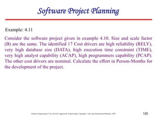 Software Engineering (3rd ed.), By K.K Aggarwal & Yogesh Singh, Copyright © New Age International Publishers, 2007 120
Consider the software project given in example 4.10. Size and scale factor
(B) are the same. The identified 17 Cost drivers are high reliability (RELY),
very high database size (DATA), high execution time constraint (TIME),
very high analyst capability (ACAP), high programmers capability (PCAP).
The other cost drivers are nominal. Calculate the effort in Person-Months for
the development of the project.
Example: 4.11
Software Project Planning
 