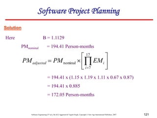 Software Engineering (3rd ed.), By K.K Aggarwal & Yogesh Singh, Copyright © New Age International Publishers, 2007 121
Solution
Here B = 1.1129
PMnominal = 194.41 Person-months
= 194.41 x (1.15 x 1.19 x 1.11 x 0.67 x 0.87)
= 194.41 x 0.885
= 172.05 Person-months







 

17
7
nominal
i
i
adjusted EM
PM
PM
Software Project Planning
 