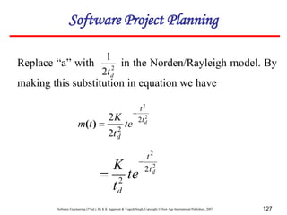 Software Engineering (3rd ed.), By K.K Aggarwal & Yogesh Singh, Copyright © New Age International Publishers, 2007 127
Replace “a” with in the Norden/Rayleigh model. By
making this substitution in equation we have
2
2
1
d
t
2
2
2
2
2
2 d
t
t
d
te
t
K
t
m


)
(
2
2
2
2
d
t
t
d
te
t
K 

Software Project Planning
 