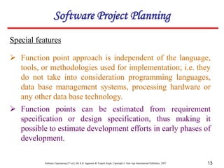 Software Engineering (3rd ed.), By K.K Aggarwal & Yogesh Singh, Copyright © New Age International Publishers, 2007 13
Special features
Software Project Planning
 Function point approach is independent of the language,
tools, or methodologies used for implementation; i.e. they
do not take into consideration programming languages,
data base management systems, processing hardware or
any other data base technology.
 Function points can be estimated from requirement
specification or design specification, thus making it
possible to estimate development efforts in early phases of
development.
 