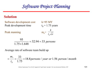 Software Engineering (3rd ed.), By K.K Aggarwal & Yogesh Singh, Copyright © New Age International Publishers, 2007 131
persons
33
94
.
32
648
.
1
75
.
1
95



Average rate of software team build up
month
person
or
year
persons
t
m
d
/
56
.
1
/
8
.
18
75
.
1
33
0



Software development cost k=95 MY
Peak development time td = 1.75 years
Peak manning mo=
e
t
k
d
Solution
Software Project Planning
 