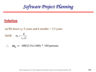 Software Engineering (3rd ed.), By K.K Aggarwal & Yogesh Singh, Copyright © New Age International Publishers, 2007 133
(a)We know td=3 years and 6 months = 3.5 years
NOW

 0
m
Solution
600/(3.5x1.648) 104 persons

e
t
K
m
d

0
Software Project Planning
 