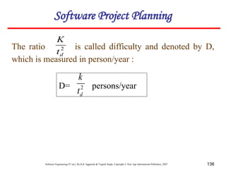 Software Engineering (3rd ed.), By K.K Aggarwal & Yogesh Singh, Copyright © New Age International Publishers, 2007 136
The ratio is called difficulty and denoted by D,
which is measured in person/year :
2
d
t
K
D= persons/year
2
d
t
k
Software Project Planning
 