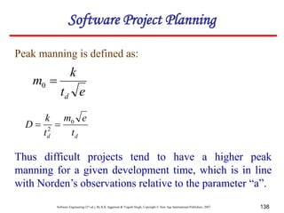 Software Engineering (3rd ed.), By K.K Aggarwal & Yogesh Singh, Copyright © New Age International Publishers, 2007 138
Peak manning is defined as:
Thus difficult projects tend to have a higher peak
manning for a given development time, which is in line
with Norden’s observations relative to the parameter “a”.
e
t
k
m
d

0
d
d t
e
m
t
k
D 0
2


Software Project Planning
 