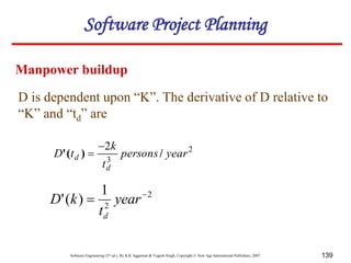 Software Engineering (3rd ed.), By K.K Aggarwal & Yogesh Singh, Copyright © New Age International Publishers, 2007 139
D is dependent upon “K”. The derivative of D relative to
“K” and “td” are
2
3
2
year
persons
t
k
t
D
d
d /
)
(
'


2
2
1
)
(
' 
 year
t
k
D
d
Manpower buildup
Software Project Planning
 