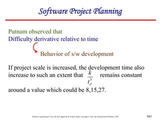 Software Engineering (3rd ed.), By K.K Aggarwal & Yogesh Singh, Copyright © New Age International Publishers, 2007 141
Putnam observed that
Difficulty derivative relative to time
Behavior of s/w development
If project scale is increased, the development time also
increase to such an extent that remains constant
around a value which could be 8,15,27.
3
d
t
k
Software Project Planning
 