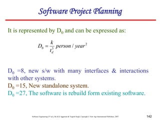 Software Engineering (3rd ed.), By K.K Aggarwal & Yogesh Singh, Copyright © New Age International Publishers, 2007 142
It is represented by D0 and can be expressed as:
2
3
0 / year
person
t
k
D
d

D0 =8, new s/w with many interfaces & interactions
with other systems.
D0 =15, New standalone system.
D0 =27, The software is rebuild form existing software.
Software Project Planning
 