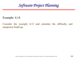 Software Engineering (3rd ed.), By K.K Aggarwal & Yogesh Singh, Copyright © New Age International Publishers, 2007 143
Example: 4.14
Consider the example 4.13 and calculate the difficulty and
manpower build up.
Software Project Planning
 