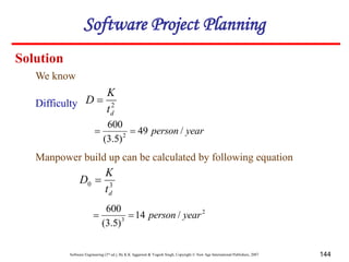 Software Engineering (3rd ed.), By K.K Aggarwal & Yogesh Singh, Copyright © New Age International Publishers, 2007 144
We know
Solution
2
d
t
K
D 
Difficulty
year
person /
49
)
5
.
3
(
600
2


Manpower build up can be calculated by following equation
3
0
d
t
K
D 
2
3
/
14
)
5
.
3
(
600
year
person


Software Project Planning
 