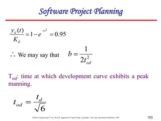 Software Engineering (3rd ed.), By K.K Aggarwal & Yogesh Singh, Copyright © New Age International Publishers, 2007 153
95
.
0
1
)
( 2



bt
e
K
t
y
d
d
2
2
1
od
t
b 
Tod: time at which development curve exhibits a peak
manning.
6
d
od
t
t 
We may say that

Software Project Planning
 