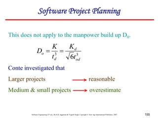 Software Engineering (3rd ed.), By K.K Aggarwal & Yogesh Singh, Copyright © New Age International Publishers, 2007 155
This does not apply to the manpower build up D0.
Conte investigated that
Larger projects reasonable
Medium & small projects overestimate
3
3
6 od
d
d
o
t
K
t
K
D 

Software Project Planning
 
