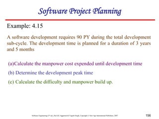 Software Engineering (3rd ed.), By K.K Aggarwal & Yogesh Singh, Copyright © New Age International Publishers, 2007 156
Example: 4.15
A software development requires 90 PY during the total development
sub-cycle. The development time is planned for a duration of 3 years
and 5 months
(a)Calculate the manpower cost expended until development time
(b) Determine the development peak time
(c) Calculate the difficulty and manpower build up.
Software Project Planning
 