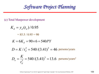 Software Engineering (3rd ed.), By K.K Aggarwal & Yogesh Singh, Copyright © New Age International Publishers, 2007 159
(c) Total Manpower development
PY
K
K d 540
6
90
6 



46
)
41
.
3
/(
540
/ 2
2


 d
t
K
D
95
.
0
/
)
( d
d
d t
y
K 
= 85.5 / 0.95 = 90
persons/years
6
.
13
)
41
.
3
/(
540 3
3



d
o
t
K
D persons/years2
Software Project Planning
 