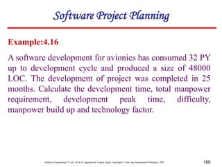 Software Engineering (3rd ed.), By K.K Aggarwal & Yogesh Singh, Copyright © New Age International Publishers, 2007 160
Example:4.16
A software development for avionics has consumed 32 PY
up to development cycle and produced a size of 48000
LOC. The development of project was completed in 25
months. Calculate the development time, total manpower
requirement, development peak time, difficulty,
manpower build up and technology factor.
Software Project Planning
 