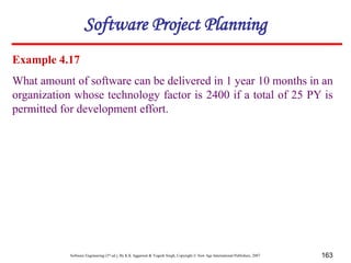 Software Engineering (3rd ed.), By K.K Aggarwal & Yogesh Singh, Copyright © New Age International Publishers, 2007 163
Example 4.17
What amount of software can be delivered in 1 year 10 months in an
organization whose technology factor is 2400 if a total of 25 PY is
permitted for development effort.
Software Project Planning
 