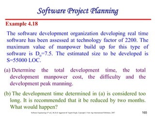 Software Engineering (3rd ed.), By K.K Aggarwal & Yogesh Singh, Copyright © New Age International Publishers, 2007 165
Example 4.18
The software development organization developing real time
software has been assessed at technology factor of 2200. The
maximum value of manpower build up for this type of
software is Do=7.5. The estimated size to be developed is
S=55000 LOC.
(a) Determine the total development time, the total
development manpower cost, the difficulty and the
development peak manning.
(b) The development time determined in (a) is considered too
long. It is recommended that it be reduced by two months.
What would happen?
Software Project Planning
 