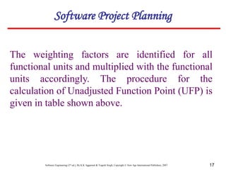 Software Engineering (3rd ed.), By K.K Aggarwal & Yogesh Singh, Copyright © New Age International Publishers, 2007 17
The weighting factors are identified for all
functional units and multiplied with the functional
units accordingly. The procedure for the
calculation of Unadjusted Function Point (UFP) is
given in table shown above.
Software Project Planning
 