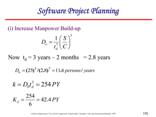 Software Engineering (3rd ed.), By K.K Aggarwal & Yogesh Singh, Copyright © New Age International Publishers, 2007 170
3
7
1







C
S
t
D
d
o
Now td = 3 years – 2 months = 2.8 years
years
persons
Do /
.
)
.
/(
)
( 6
11
8
2
25 7
3


PY
t
D
k d 254
3
0 

(i) Increase Manpower Build-up
PY
Kd 4
.
42
6
254


Software Project Planning
 