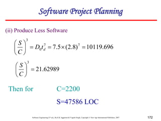Software Engineering (3rd ed.), By K.K Aggarwal & Yogesh Singh, Copyright © New Age International Publishers, 2007 172
696
.
10119
)
8
.
2
(
5
.
7 7
7
0
3










d
t
D
C
S
62989
.
21
3







C
S
Then for C=2200
S=47586 LOC
(ii) Produce Less Software
Software Project Planning
 