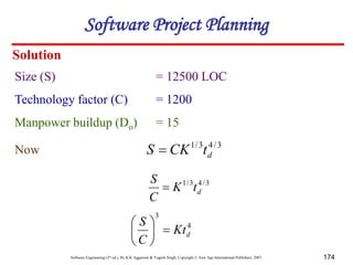 Software Engineering (3rd ed.), By K.K Aggarwal & Yogesh Singh, Copyright © New Age International Publishers, 2007 174
Solution
3
/
4
3
/
1
d
t
CK
S 
Size (S) = 12500 LOC
Technology factor (C) = 1200
Manpower buildup (Do) = 15
Now
3
/
4
3
/
1
d
t
K
C
S

4
3
d
Kt
C
S







Software Project Planning
 