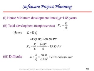 Software Engineering (3rd ed.), By K.K Aggarwal & Yogesh Singh, Copyright © New Age International Publishers, 2007 176
(i) Hence Minimum development time (td)=1.85 years
(ii) Total development manpower cost
6
K
Kd 
3
15 d
t
K 
PY
K
Kd 83
.
15
6
97
.
94
6



=15(1.85)3=94.97 PY
Hence
(iii) Difficulty year
Persons
t
K
D
d
/
.
)
.
(
.
75
27
85
1
97
94
2
2



Software Project Planning
 