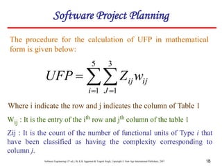 Software Engineering (3rd ed.), By K.K Aggarwal & Yogesh Singh, Copyright © New Age International Publishers, 2007 18
The procedure for the calculation of UFP in mathematical
form is given below:
Where i indicate the row and j indicates the column of Table 1
Wij : It is the entry of the ith row and jth column of the table 1
Zij : It is the count of the number of functional units of Type i that
have been classified as having the complexity corresponding to
column j.

 

5
1
3
1
i J
ij
ijw
Z
UFP
Software Project Planning
 