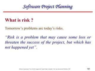 Software Engineering (3rd ed.), By K.K Aggarwal & Yogesh Singh, Copyright © New Age International Publishers, 2007 181
What is risk ?
Software Project Planning
Tomorrow’s problems are today’s risks.
“Risk is a problem that may cause some loss or
threaten the success of the project, but which has
not happened yet”.
 