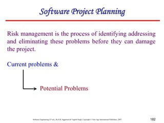 Software Engineering (3rd ed.), By K.K Aggarwal & Yogesh Singh, Copyright © New Age International Publishers, 2007 182
Risk management is the process of identifying addressing
and eliminating these problems before they can damage
the project.
Software Project Planning
Current problems &
Potential Problems
 