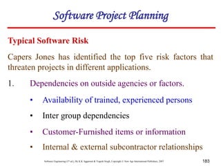 Software Engineering (3rd ed.), By K.K Aggarwal & Yogesh Singh, Copyright © New Age International Publishers, 2007 183
Capers Jones has identified the top five risk factors that
threaten projects in different applications.
1. Dependencies on outside agencies or factors.
Typical Software Risk
• Availability of trained, experienced persons
• Inter group dependencies
• Customer-Furnished items or information
• Internal & external subcontractor relationships
Software Project Planning
 