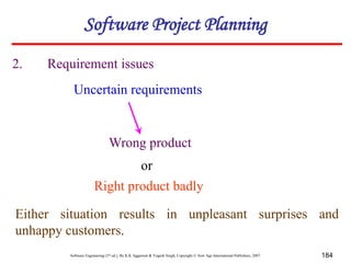 Software Engineering (3rd ed.), By K.K Aggarwal & Yogesh Singh, Copyright © New Age International Publishers, 2007 184
2. Requirement issues
Uncertain requirements
Wrong product
or
Right product badly
Either situation results in unpleasant surprises and
unhappy customers.
Software Project Planning
 