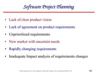 Software Engineering (3rd ed.), By K.K Aggarwal & Yogesh Singh, Copyright © New Age International Publishers, 2007 185
• Lack of clear product vision
• Unprioritized requirements
• Lack of agreement on product requirements
• New market with uncertain needs
• Rapidly changing requirements
• Inadequate Impact analysis of requirements changes
Software Project Planning
 