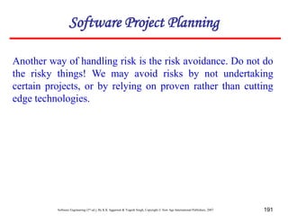 Software Engineering (3rd ed.), By K.K Aggarwal & Yogesh Singh, Copyright © New Age International Publishers, 2007 191
Another way of handling risk is the risk avoidance. Do not do
the risky things! We may avoid risks by not undertaking
certain projects, or by relying on proven rather than cutting
edge technologies.
Software Project Planning
 