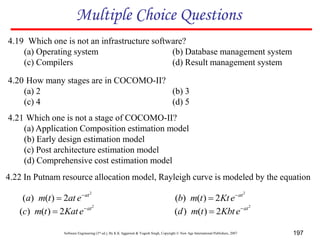 Software Engineering (3rd ed.), By K.K Aggarwal & Yogesh Singh, Copyright © New Age International Publishers, 2007 197
Multiple Choice Questions
4.19 Which one is not an infrastructure software?
(a) Operating system (b) Database management system
(c) Compilers (d) Result management system
4.20 How many stages are in COCOMO-II?
(a) 2 (b) 3
(c) 4 (d) 5
4.21 Which one is not a stage of COCOMO-II?
(a) Application Composition estimation model
(b) Early design estimation model
(c) Post architecture estimation model
(d) Comprehensive cost estimation model
4.22 In Putnam resource allocation model, Rayleigh curve is modeled by the equation
2
2
)
(
)
( at
e
at
t
m
a 

2
2
)
(
)
( at
e
Kt
t
m
b 

2
2
)
(
)
( at
e
Kat
t
m
c 

2
2
)
(
)
( at
e
Kbt
t
m
d 

 