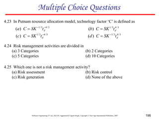 Software Engineering (3rd ed.), By K.K Aggarwal & Yogesh Singh, Copyright © New Age International Publishers, 2007 198
4.23 In Putnam resource allocation model, technology factor ‘C’ is defined as
4.24 Risk management activities are divided in
(a) 3 Categories (b) 2 Categories
(c) 5 Categories (d) 10 Categories
Multiple Choice Questions
4.25 Which one is not a risk management activity?
(a) Risk assessment (b) Risk control
(c) Risk generation (d) None of the above
3
/
4
3
/
1
)
( 

 d
t
SK
C
a 3
/
4
3
/
1
)
( d
t
SK
C
b 
3
/
4
3
/
1
)
( 
 d
t
SK
C
c 3
/
4
3
/
1
)
( d
t
SK
C
d 

 
