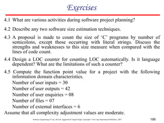 Software Engineering (3rd ed.), By K.K Aggarwal & Yogesh Singh, Copyright © New Age International Publishers, 2007 199
Exercises
4.1 What are various activities during software project planning?
4.2 Describe any two software size estimation techniques.
4.3 A proposal is made to count the size of ‘C’ programs by number of
semicolons, except those occurring with literal strings. Discuss the
strengths and weaknesses to this size measure when compared with the
lines of code count.
4.4 Design a LOC counter for counting LOC automatically. Is it language
dependent? What are the limitations of such a counter?
4.5 Compute the function point value for a project with the following
information domain characteristics.
Number of user inputs = 30
Number of user outputs = 42
Number of user enquiries = 08
Number of files = 07
Number of external interfaces = 6
Assume that all complexity adjustment values are moderate.
 