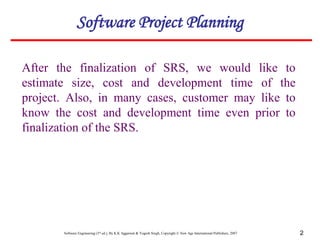 Software Engineering (3rd ed.), By K.K Aggarwal & Yogesh Singh, Copyright © New Age International Publishers, 2007 2
Software Project Planning
After the finalization of SRS, we would like to
estimate size, cost and development time of the
project. Also, in many cases, customer may like to
know the cost and development time even prior to
finalization of the SRS.
 