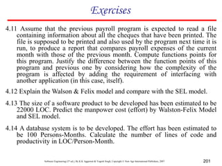Software Engineering (3rd ed.), By K.K Aggarwal & Yogesh Singh, Copyright © New Age International Publishers, 2007 201
Exercises
4.11 Assume that the previous payroll program is expected to read a file
containing information about all the cheques that have been printed. The
file is supposed to be printed and also used by the program next time it is
run, to produce a report that compares payroll expenses of the current
month with those of the previous month. Compute functions points for
this program. Justify the difference between the function points of this
program and previous one by considering how the complexity of the
program is affected by adding the requirement of interfacing with
another application (in this case, itself).
4.12 Explain the Walson & Felix model and compare with the SEL model.
4.13 The size of a software product to be developed has been estimated to be
22000 LOC. Predict the manpower cost (effort) by Walston-Felix Model
and SEL model.
4.14 A database system is to be developed. The effort has been estimated to
be 100 Persons-Months. Calculate the number of lines of code and
productivity in LOC/Person-Month.
 