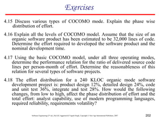 Software Engineering (3rd ed.), By K.K Aggarwal & Yogesh Singh, Copyright © New Age International Publishers, 2007 202
Exercises
4.15 Discuss various types of COCOMO mode. Explain the phase wise
distribution of effort.
4.16 Explain all the levels of COCOMO model. Assume that the size of an
organic software product has been estimated to be 32,000 lines of code.
Determine the effort required to developed the software product and the
nominal development time.
4.17 Using the basic COCOMO model, under all three operating modes,
determine the performance relation for the ratio of delivered source code
lines per person-month of effort. Determine the reasonableness of this
relation for several types of software projects.
4.18 The effort distribution for a 240 KLOC organic mode software
development project is: product design 12%, detailed design 24%, code
and unit test 36%, integrate and test 28%. How would the following
changes, from low to high, affect the phase distribution of effort and the
total effort: analyst capability, use of modern programming languages,
required reliability, requirements volatility?
 