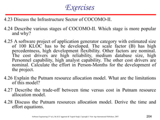 Software Engineering (3rd ed.), By K.K Aggarwal & Yogesh Singh, Copyright © New Age International Publishers, 2007 204
Exercises
4.24 Describe various stages of COCOMO-II. Which stage is more popular
and why?
4.25 A software project of application generator category with estimated size
of 100 KLOC has to be developed. The scale factor (B) has high
percedentness, high development flexibility. Other factors are nominal.
The cost drivers are high reliability, medium database size, high
Personnel capability, high analyst capability. The other cost drivers are
nominal. Calculate the effort in Person-Months for the development of
the project.
4.27 Describe the trade-off between time versus cost in Putnam resource
allocation model.
4.26 Explain the Putnam resource allocation model. What are the limitations
of this model?
4.23 Discuss the Infrastructure Sector of COCOMO-II.
4.28 Discuss the Putnam resources allocation model. Derive the time and
effort equations.
 