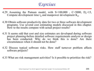 Software Engineering (3rd ed.), By K.K Aggarwal & Yogesh Singh, Copyright © New Age International Publishers, 2007 205
Exercises
4.30 Obtain software productivity data for two or three software development
programs. Use several cost estimating models discussed in this chapter.
How to the results compare with actual project results?
4.31 It seems odd that cost and size estimates are developed during software
project planning-before detailed software requirements analysis or design
has been conducted. Why do we think this is done? Are there
circumstances when it should not be done?
4.29 Assuming the Putnam model, with S=100,000 , C=5000, Do=15,
Compute development time td and manpower development Kd.
4.32 Discuss typical software risks. How staff turnover problem affects
software projects?
4.33 What are risk management activities? Is it possible to prioritize the risk?
 