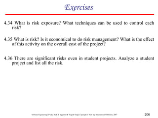 Software Engineering (3rd ed.), By K.K Aggarwal & Yogesh Singh, Copyright © New Age International Publishers, 2007 206
Exercises
4.35 What is risk? Is it economical to do risk management? What is the effect
of this activity on the overall cost of the project?
4.36 There are significant risks even in student projects. Analyze a student
project and list all the risk.
4.34 What is risk exposure? What techniques can be used to control each
risk?
 