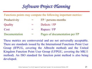 Software Engineering (3rd ed.), By K.K Aggarwal & Yogesh Singh, Copyright © New Age International Publishers, 2007 21
Functions points may compute the following important metrics:
Productivity = FP / persons-months
Quality = Defects / FP
Cost = Rupees / FP
Documentation = Pages of documentation per FP
These metrics are controversial and are not universally acceptable.
There are standards issued by the International Functions Point User
Group (IFPUG, covering the Albrecht method) and the United
Kingdom Function Point User Group (UFPGU, covering the MK11
method). An ISO standard for function point method is also being
developed.
Software Project Planning
 