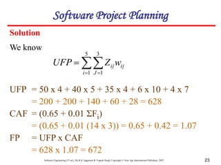 Software Engineering (3rd ed.), By K.K Aggarwal & Yogesh Singh, Copyright © New Age International Publishers, 2007 23
Solution

 

5
1
3
1
i J
ij
ijw
Z
UFP
UFP = 50 x 4 + 40 x 5 + 35 x 4 + 6 x 10 + 4 x 7
= 200 + 200 + 140 + 60 + 28 = 628
CAF = (0.65 + 0.01 ΣFi)
= (0.65 + 0.01 (14 x 3)) = 0.65 + 0.42 = 1.07
FP = UFP x CAF
= 628 x 1.07 = 672
Software Project Planning
We know
 