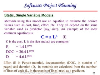 Software Engineering (3rd ed.), By K.K Aggarwal & Yogesh Singh, Copyright © New Age International Publishers, 2007 34
Software Project Planning
C = a Lb
E = 1.4 L0.93
DOC = 30.4 L0.90
D = 4.6 L0.26
Static, Single Variable Models
Effort (E in Person-months), documentation (DOC, in number of
pages) and duration (D, in months) are calculated from the number
of lines of code (L, in thousands of lines) used as a predictor.
Methods using this model use an equation to estimate the desired
values such as cost, time, effort, etc. They all depend on the same
variable used as predictor (say, size). An example of the most
common equations is :
(i)
C is the cost, L is the size and a,b are constants
 