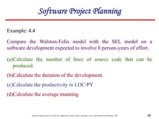 Software Engineering (3rd ed.), By K.K Aggarwal & Yogesh Singh, Copyright © New Age International Publishers, 2007 36
Example: 4.4
Compare the Walston-Felix model with the SEL model on a
software development expected to involve 8 person-years of effort.
Software Project Planning
(a)Calculate the number of lines of source code that can be
produced.
(b)Calculate the duration of the development.
(c)Calculate the productivity in LOC/PY
(d)Calculate the average manning
 